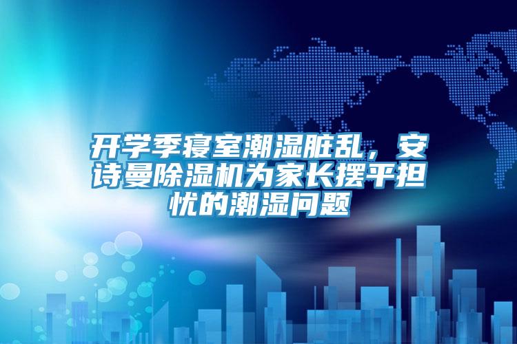 開(kāi)學(xué)季寢室潮濕臟亂，安詩(shī)曼除濕機(jī)為家長(zhǎng)擺平擔(dān)憂(yōu)的潮濕問(wèn)題
