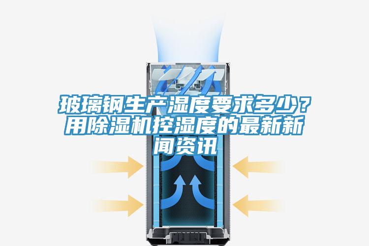 玻璃鋼生產(chǎn)濕度要求多少？用除濕機控濕度的最新新聞資訊