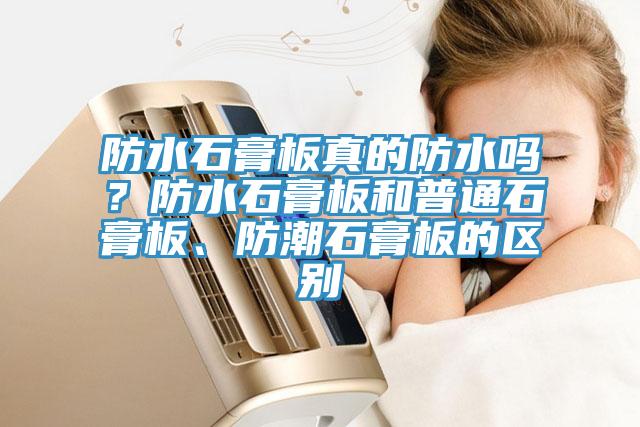防水石膏板真的防水嗎？防水石膏板和普通石膏板、防潮石膏板的區(qū)別