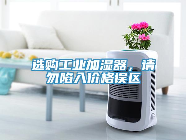 選購(gòu)工業(yè)加濕器，請(qǐng)勿陷入價(jià)格誤區(qū)