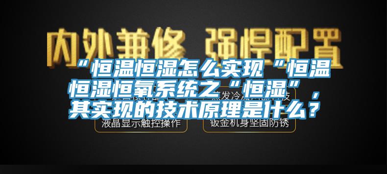 “恒溫恒濕怎么實(shí)現(xiàn)“恒溫恒濕恒氧系統(tǒng)之“恒濕”，其實(shí)現(xiàn)的技術(shù)原理是什么？
