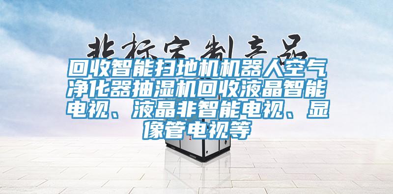 回收智能掃地機機器人空氣凈化器抽濕機回收液晶智能電視、液晶非智能電視、顯像管電視等