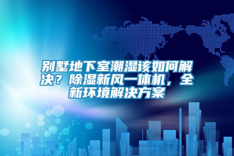 別墅地下室潮濕該如何解決？除濕新風(fēng)一體機，全新環(huán)境解決方案
