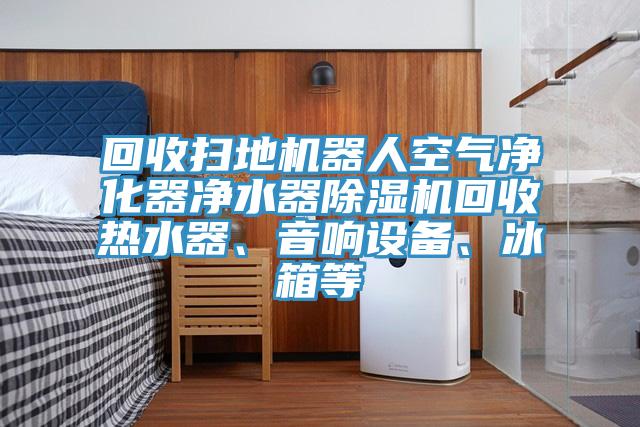回收掃地機器人空氣凈化器凈水器除濕機回收熱水器、音響設備、冰箱等