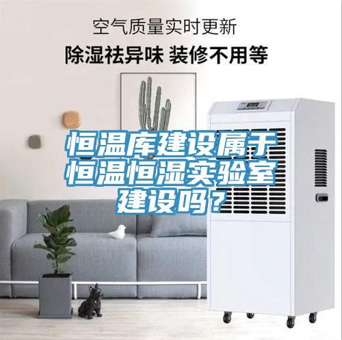 恒溫庫建設(shè)屬于恒溫恒濕實(shí)驗(yàn)室建設(shè)嗎？